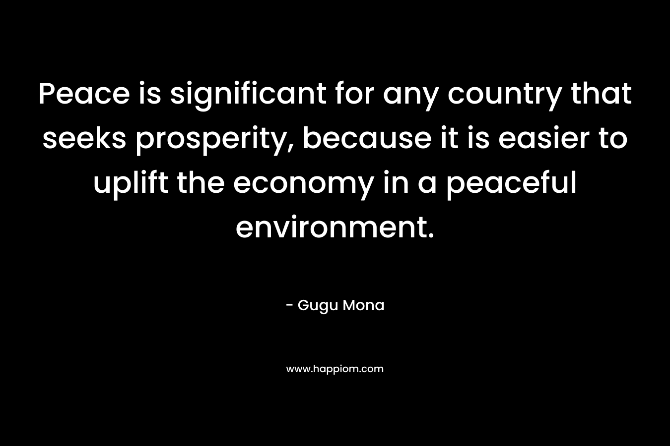 Peace is significant for any country that seeks prosperity, because it is easier to uplift the economy in a peaceful environment. – Gugu Mona