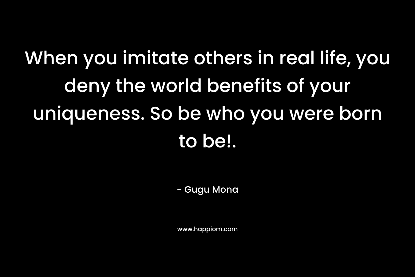 When you imitate others in real life, you deny the world benefits of your uniqueness. So be who you were born to be!. – Gugu Mona