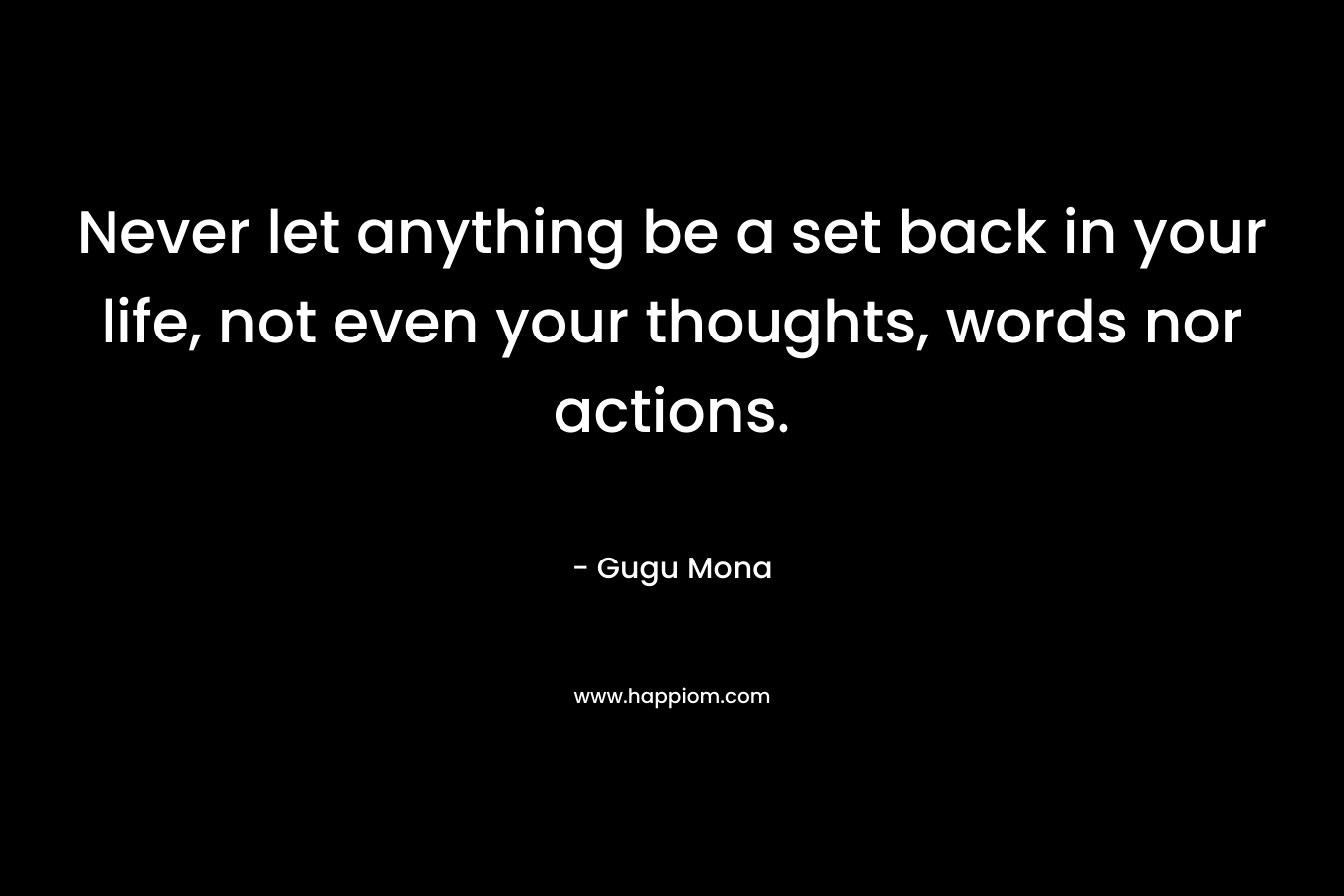 Never let anything be a set back in your life, not even your thoughts, words nor actions.