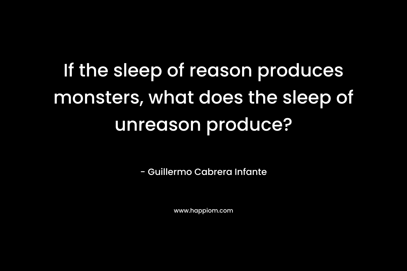 If the sleep of reason produces monsters, what does the sleep of unreason produce? – Guillermo Cabrera Infante