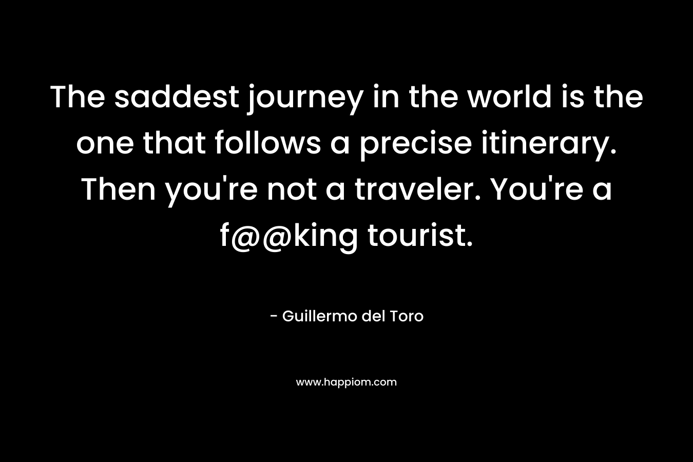 The saddest journey in the world is the one that follows a precise itinerary. Then you’re not a traveler. You’re a f@@king tourist. – Guillermo del Toro