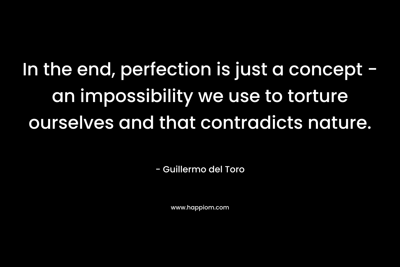 In the end, perfection is just a concept – an impossibility we use to torture ourselves and that contradicts nature. – Guillermo del Toro