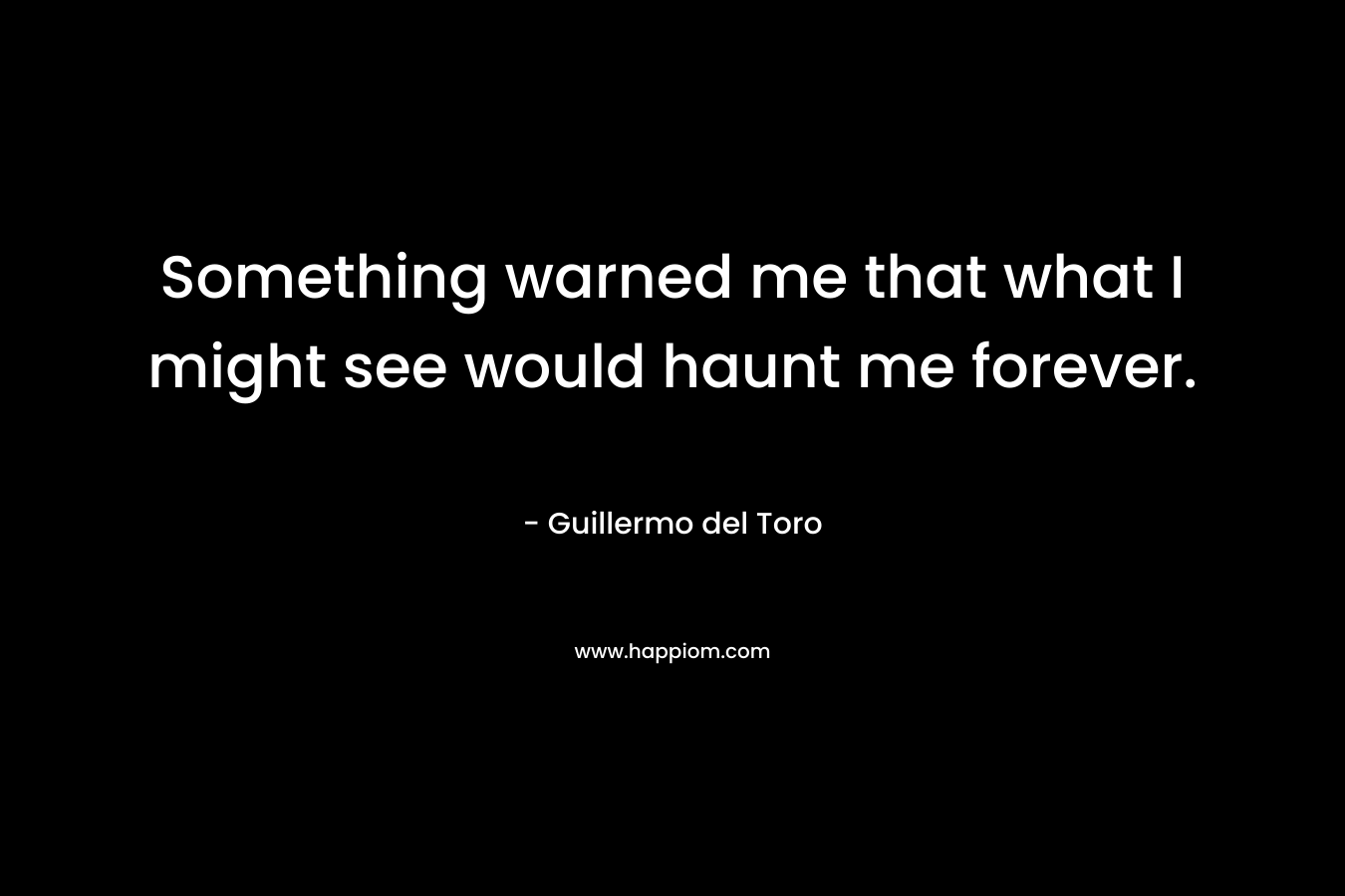 Something warned me that what I might see would haunt me forever. – Guillermo del Toro