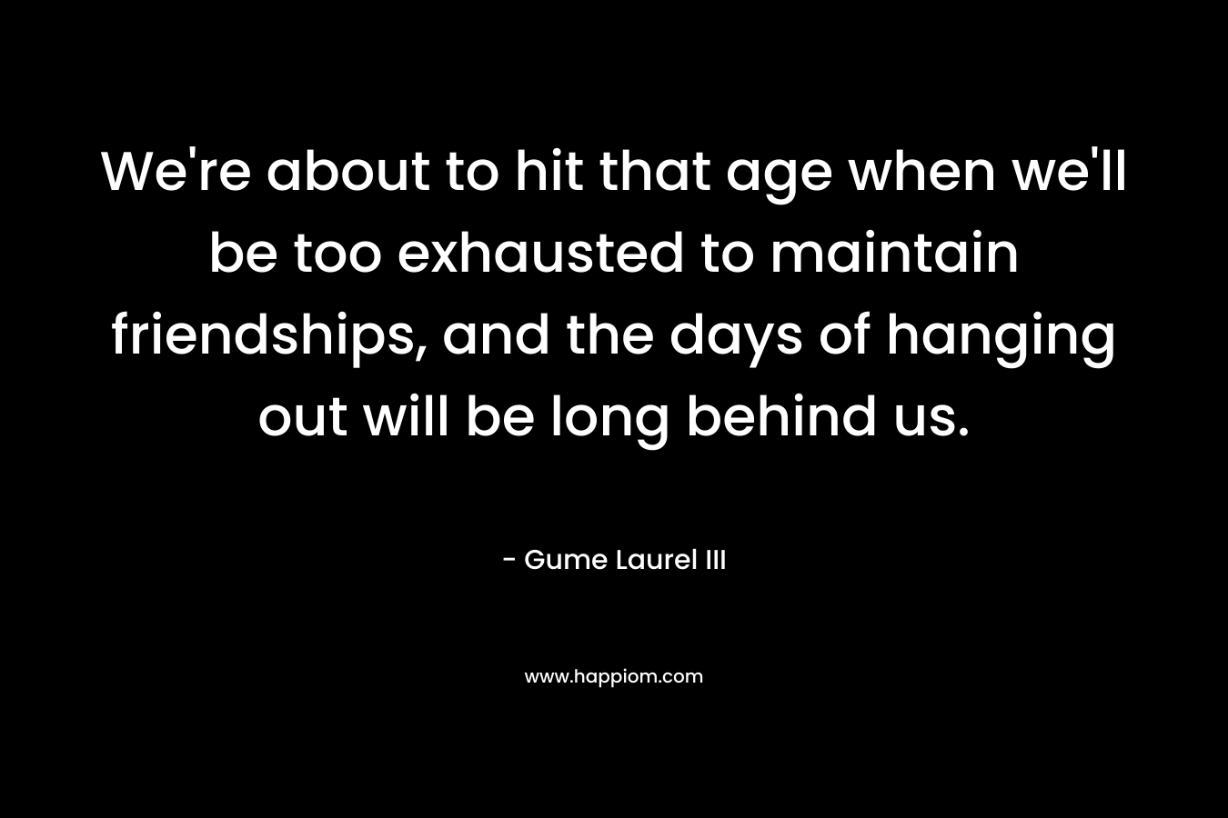 We’re about to hit that age when we’ll be too exhausted to maintain friendships, and the days of hanging out will be long behind us. – Gume Laurel III