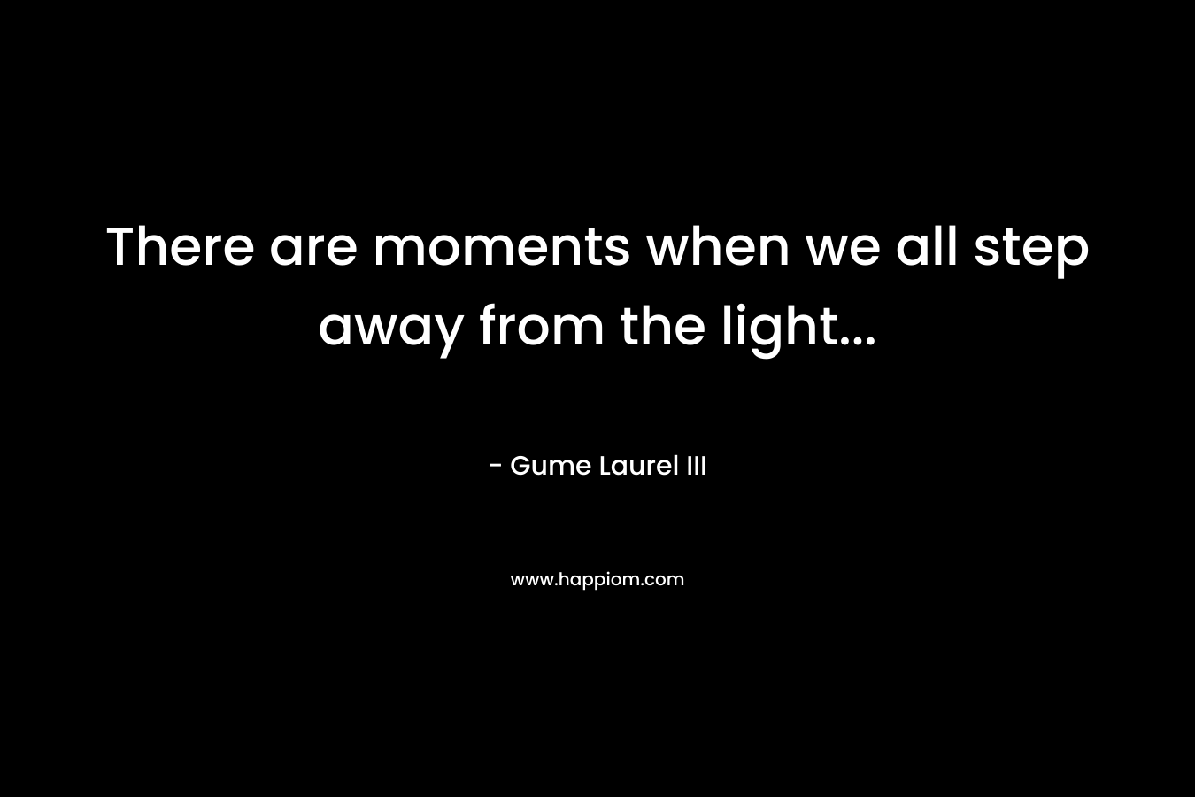 There are moments when we all step away from the light… – Gume Laurel III