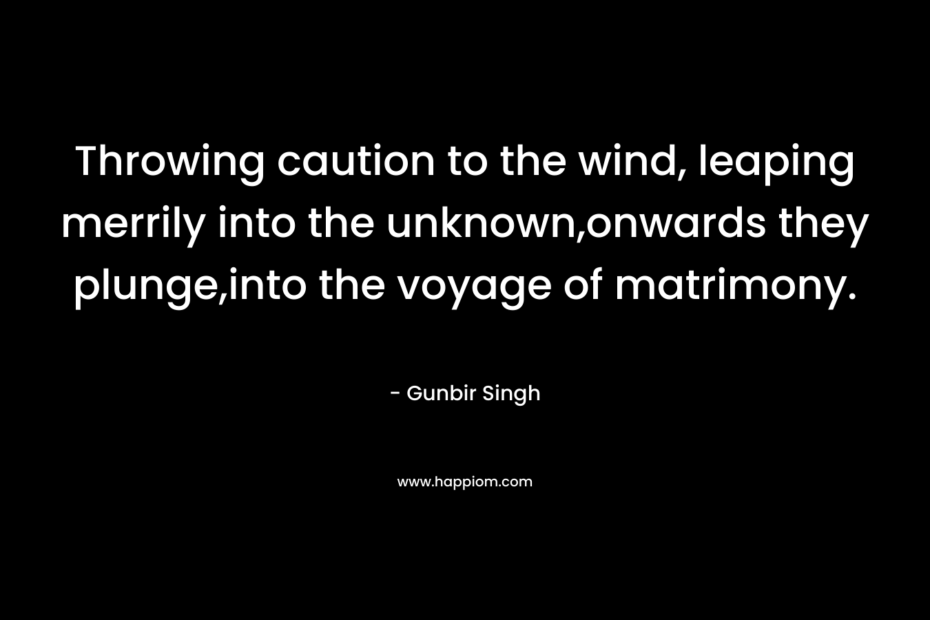 Throwing caution to the wind, leaping merrily into the unknown,onwards they plunge,into the voyage of matrimony. – Gunbir Singh