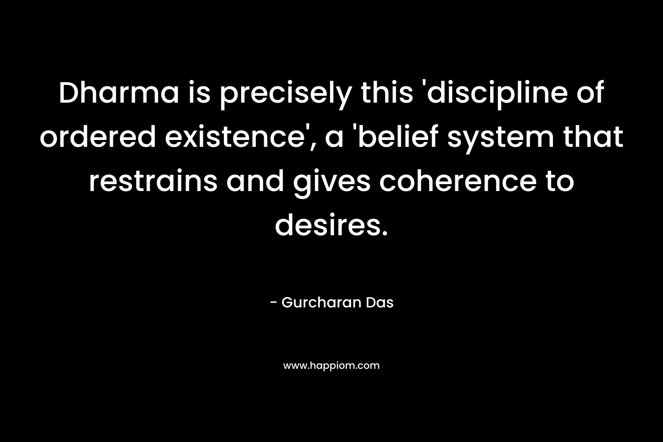 Dharma is precisely this 'discipline of ordered existence', a 'belief system that restrains and gives coherence to desires.