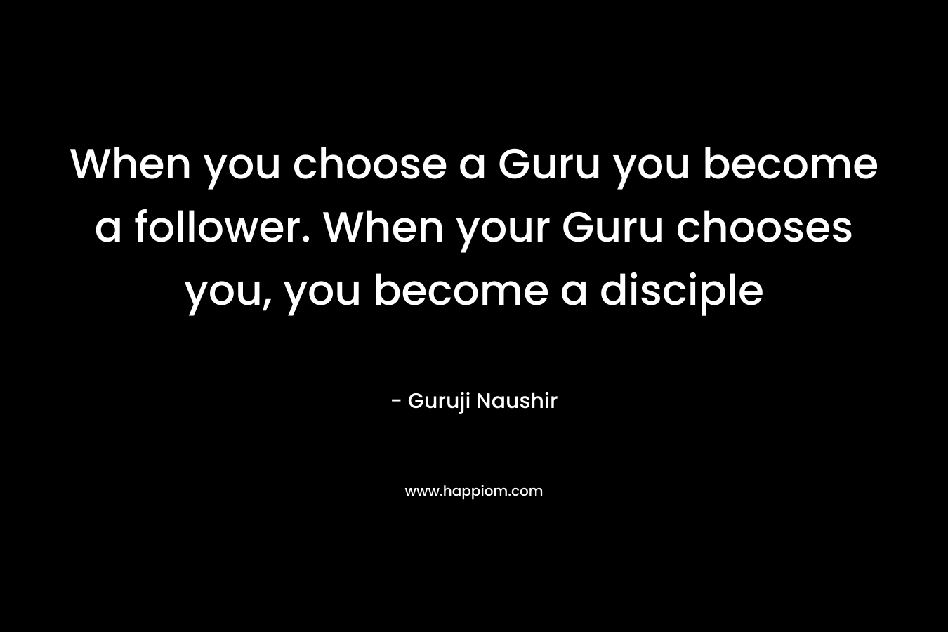 When you choose a Guru you become a follower. When your Guru chooses you, you become a disciple – Guruji Naushir
