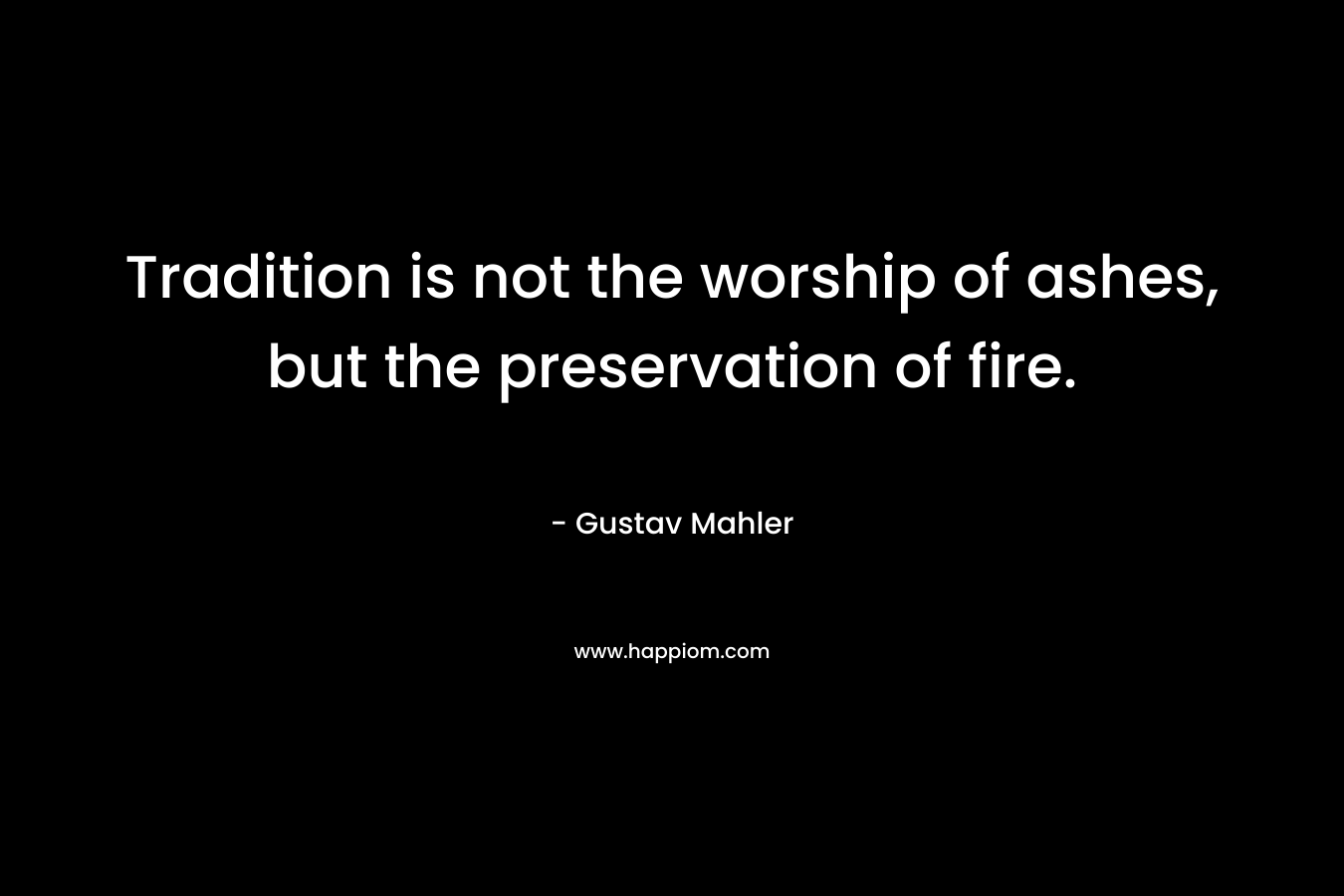 Tradition is not the worship of ashes, but the preservation of fire. – Gustav Mahler
