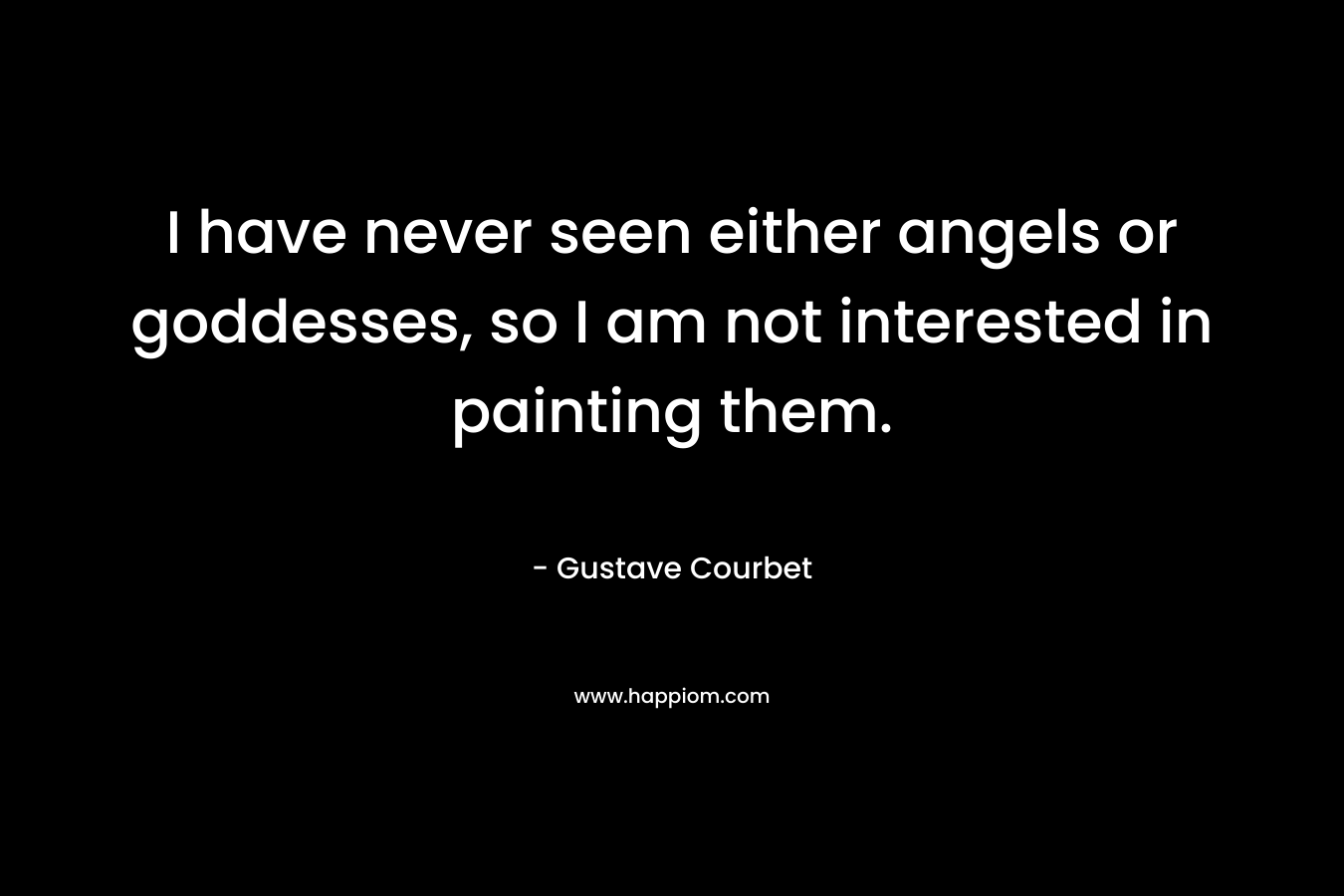 I have never seen either angels or goddesses, so I am not interested in painting them. – Gustave Courbet