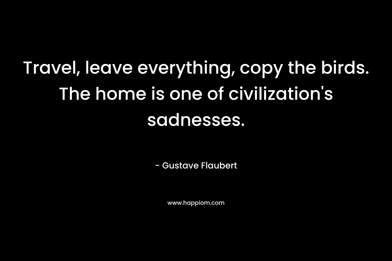 Travel, leave everything, copy the birds. The home is one of civilization’s sadnesses. – Gustave Flaubert