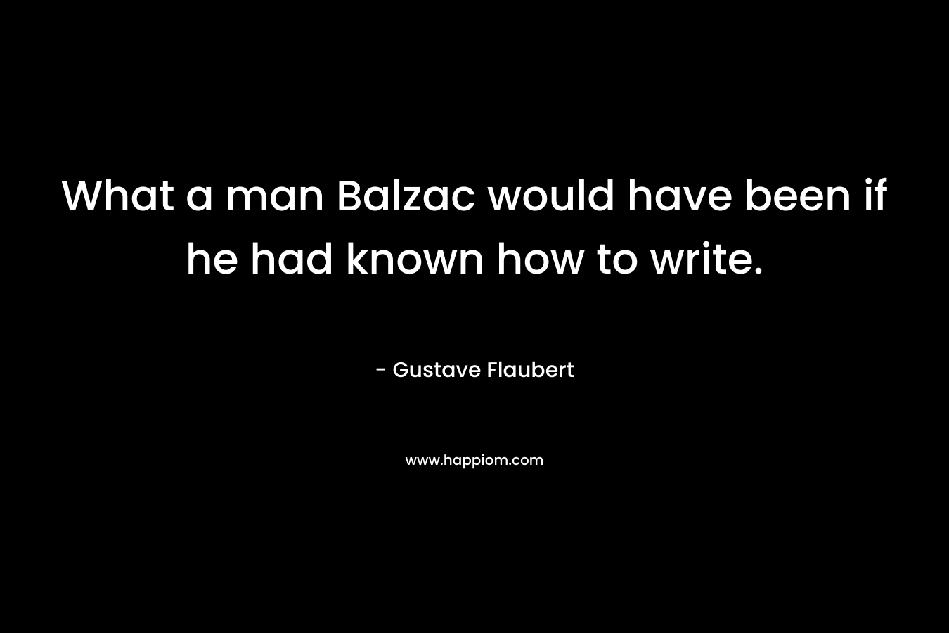 What a man Balzac would have been if he had known how to write. – Gustave Flaubert