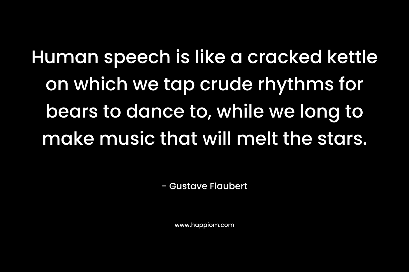 Human speech is like a cracked kettle on which we tap crude rhythms for bears to dance to, while we long to make music that will melt the stars. – Gustave Flaubert