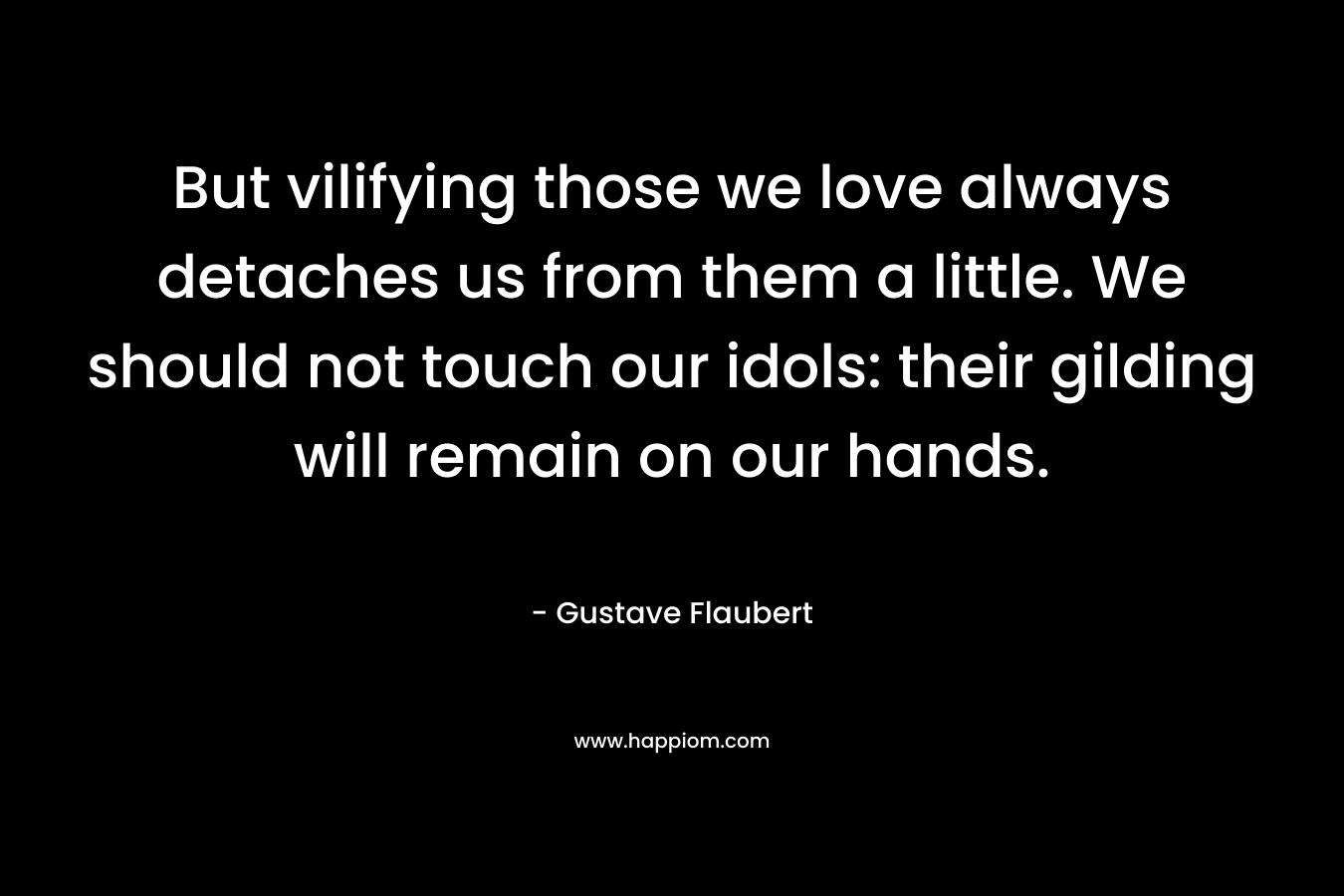 But vilifying those we love always detaches us from them a little. We should not touch our idols: their gilding will remain on our hands. – Gustave Flaubert