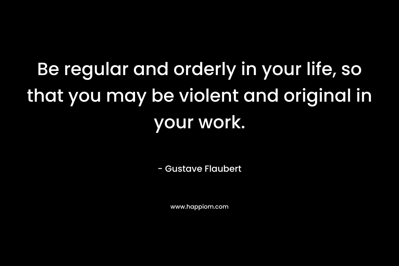 Be regular and orderly in your life, so that you may be violent and original in your work. – Gustave Flaubert