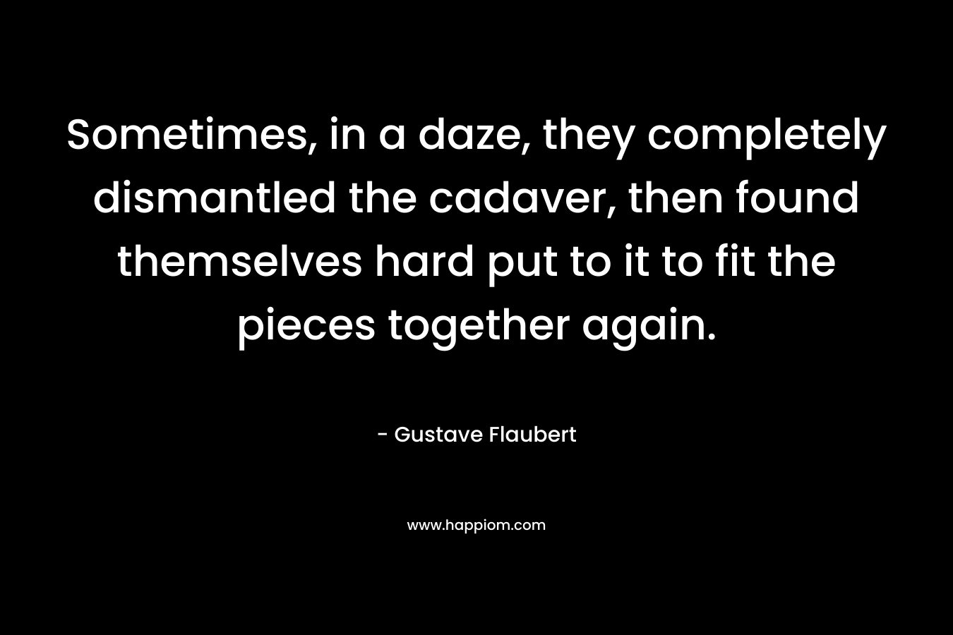 Sometimes, in a daze, they completely dismantled the cadaver, then found themselves hard put to it to fit the pieces together again. – Gustave Flaubert