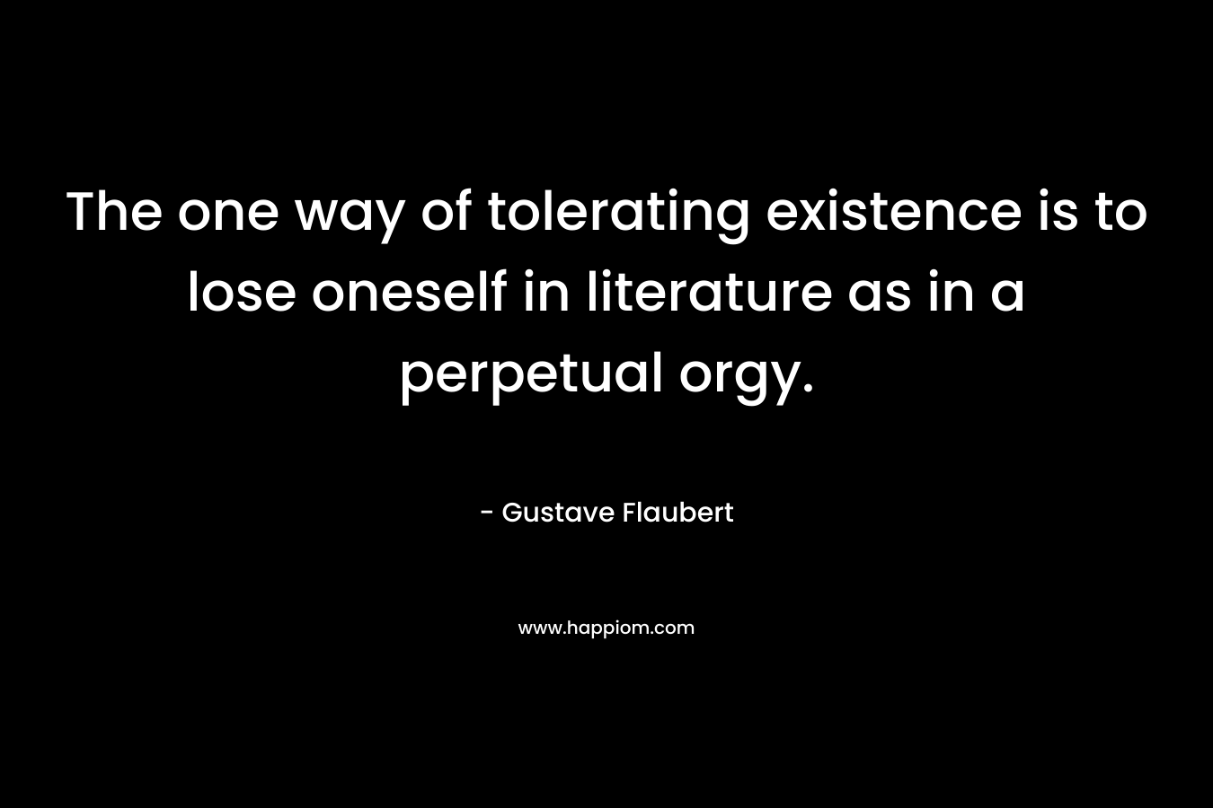 The one way of tolerating existence is to lose oneself in literature as in a perpetual orgy. – Gustave Flaubert