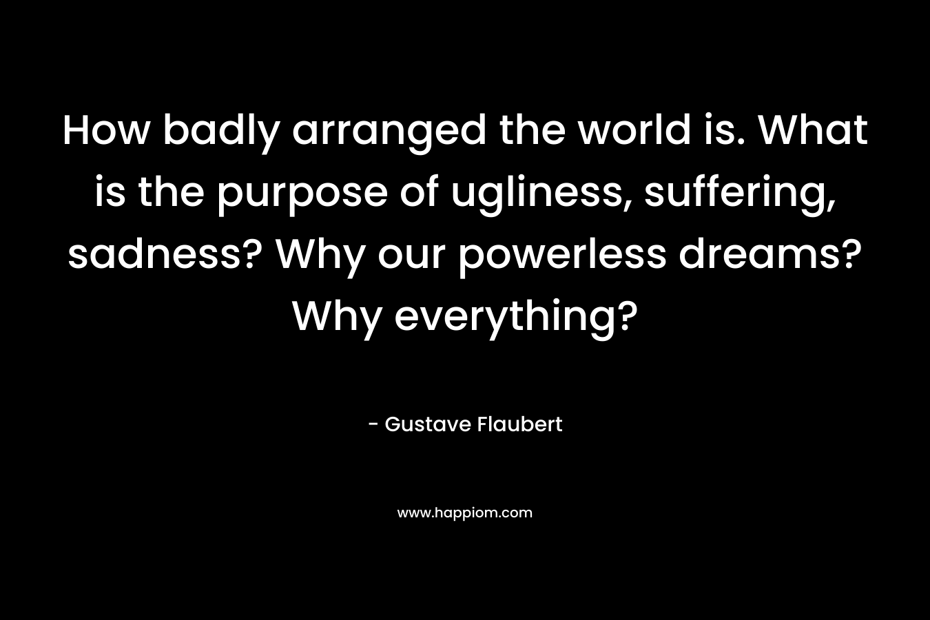 How badly arranged the world is. What is the purpose of ugliness, suffering, sadness? Why our powerless dreams? Why everything?