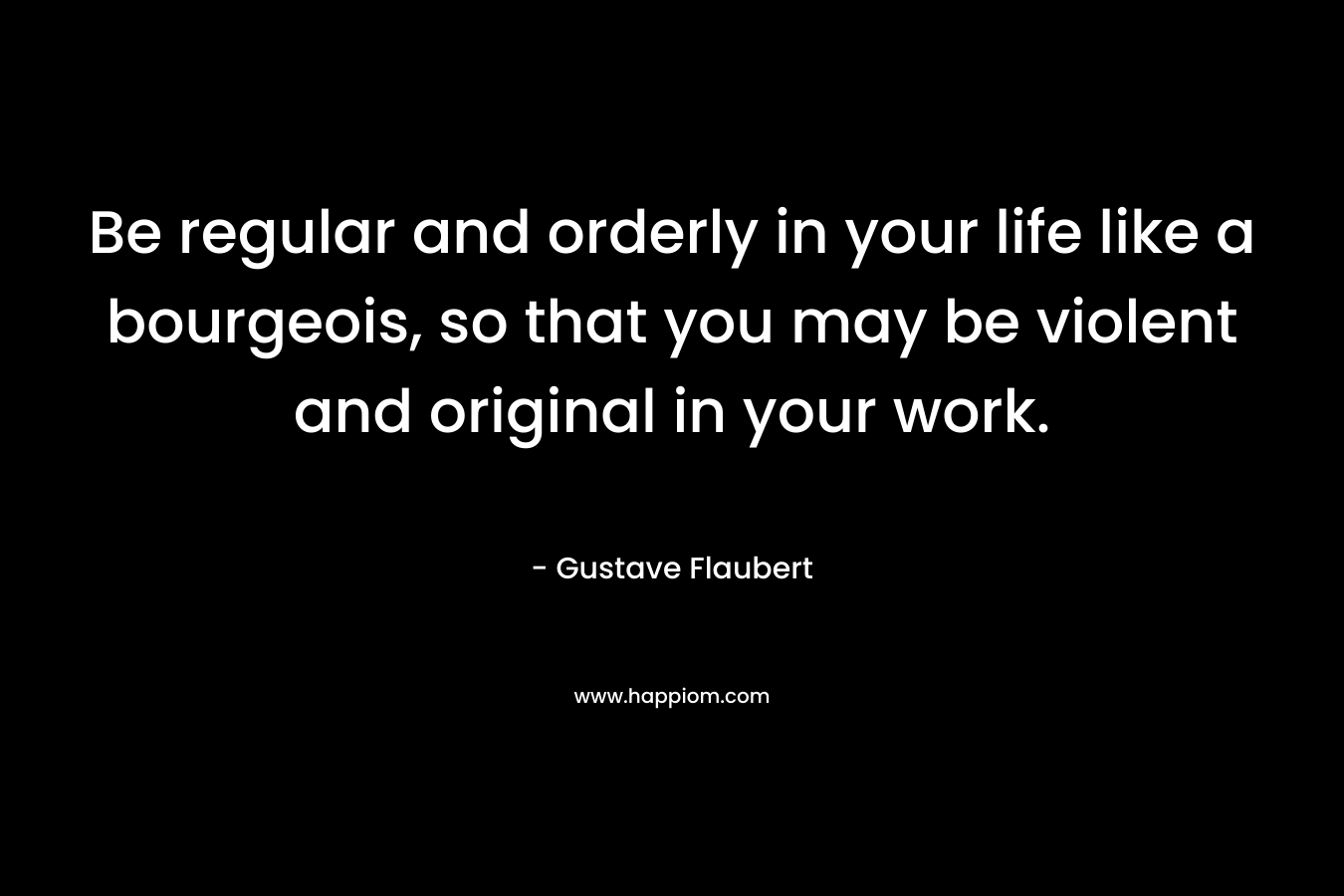 Be regular and orderly in your life like a bourgeois, so that you may be violent and original in your work. – Gustave Flaubert