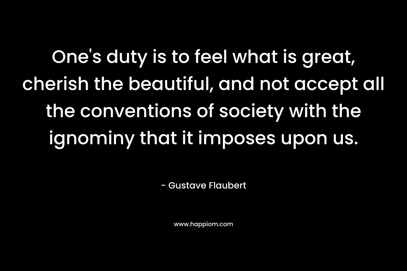 One’s duty is to feel what is great, cherish the beautiful, and not accept all the conventions of society with the ignominy that it imposes upon us. – Gustave Flaubert