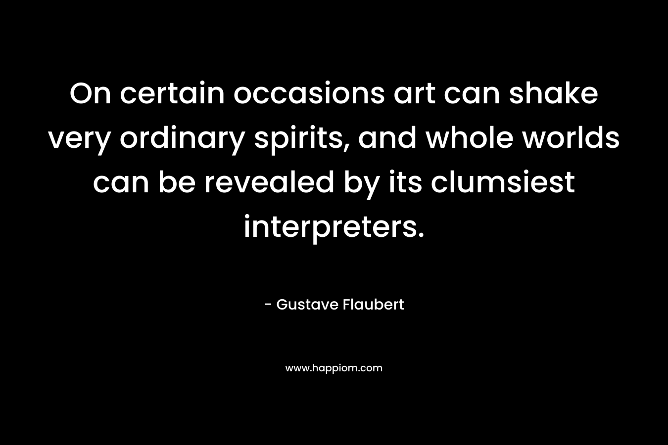 On certain occasions art can shake very ordinary spirits, and whole worlds can be revealed by its clumsiest interpreters. – Gustave Flaubert