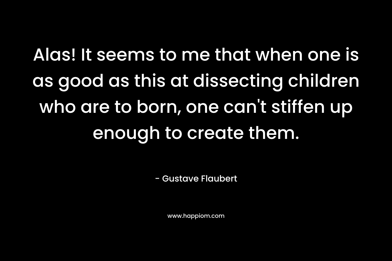 Alas! It seems to me that when one is as good as this at dissecting children who are to born, one can’t stiffen up enough to create them. – Gustave Flaubert