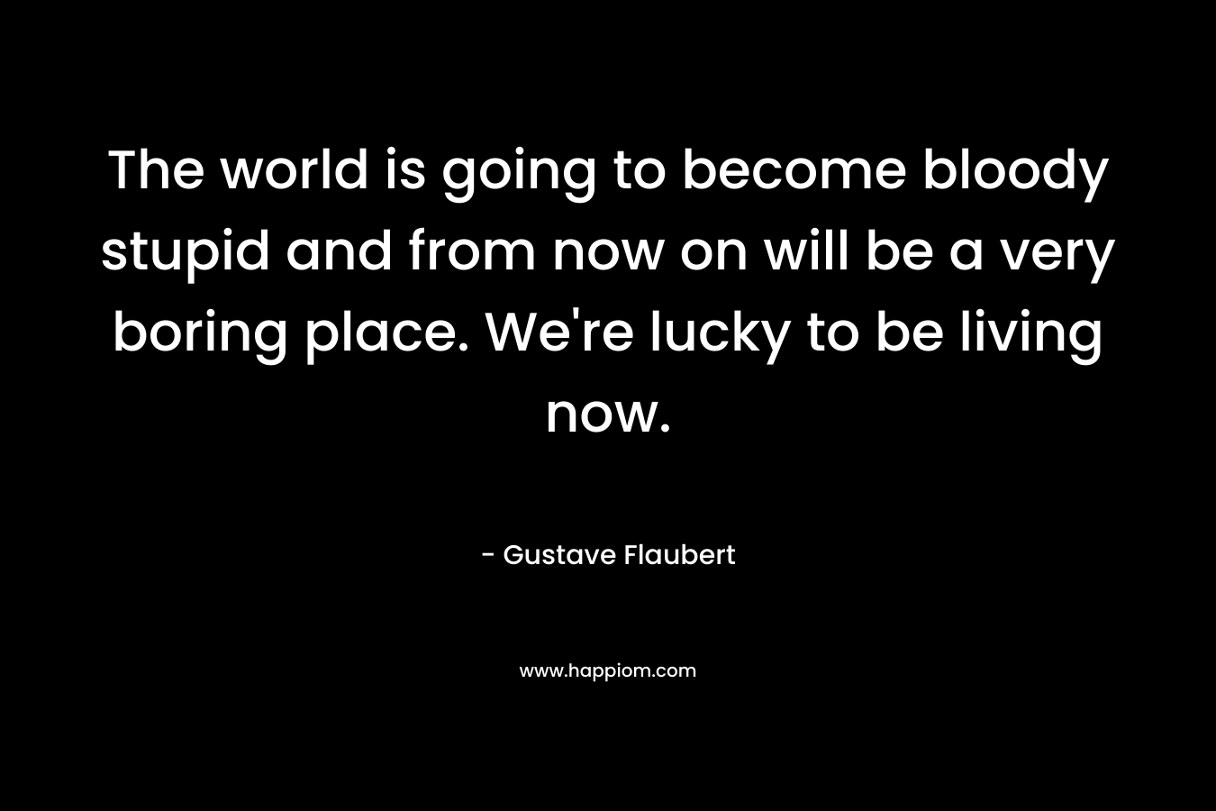 The world is going to become bloody stupid and from now on will be a very boring place. We’re lucky to be living now. – Gustave Flaubert