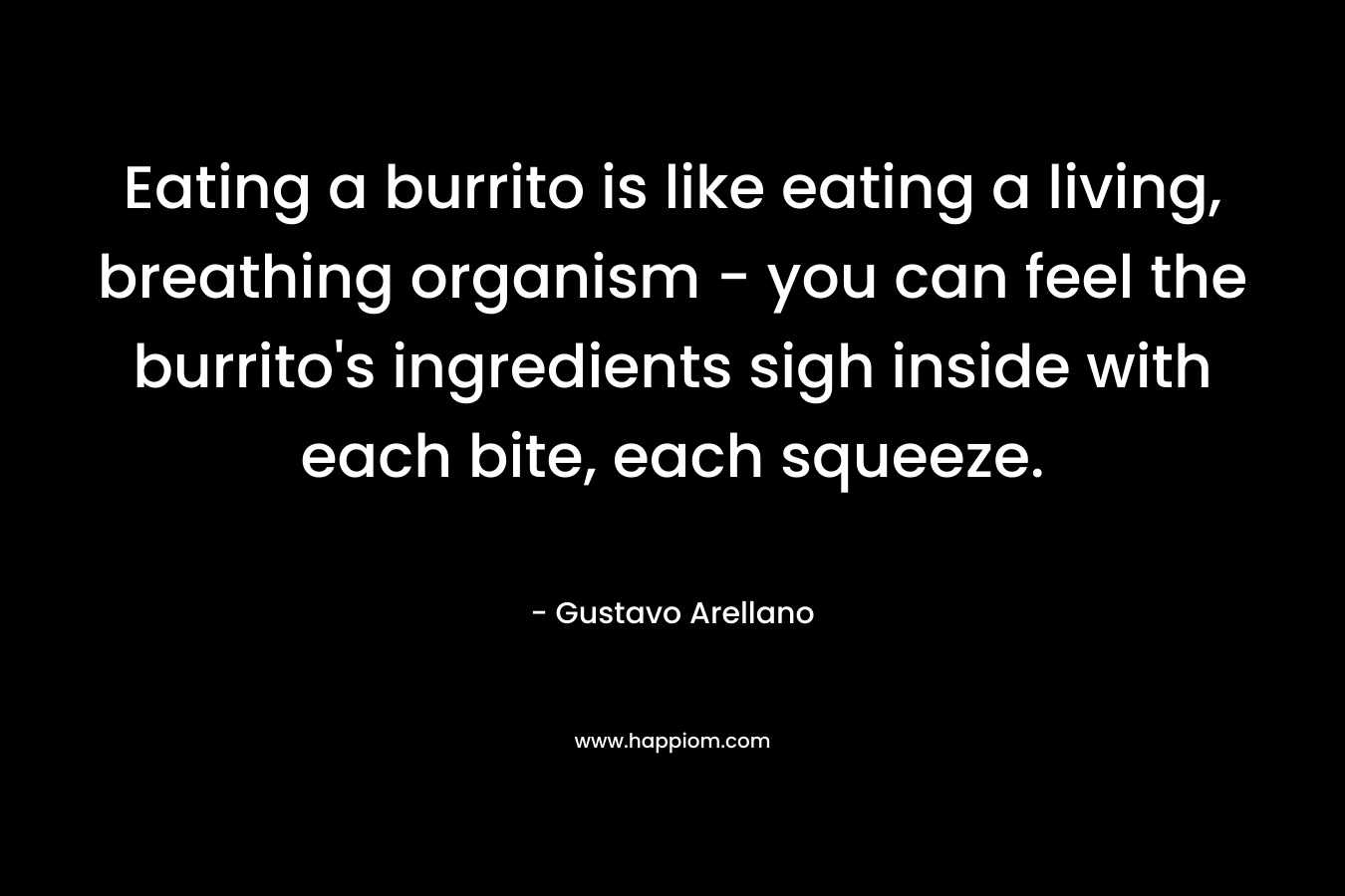 Eating a burrito is like eating a living, breathing organism - you can feel the burrito's ingredients sigh inside with each bite, each squeeze.