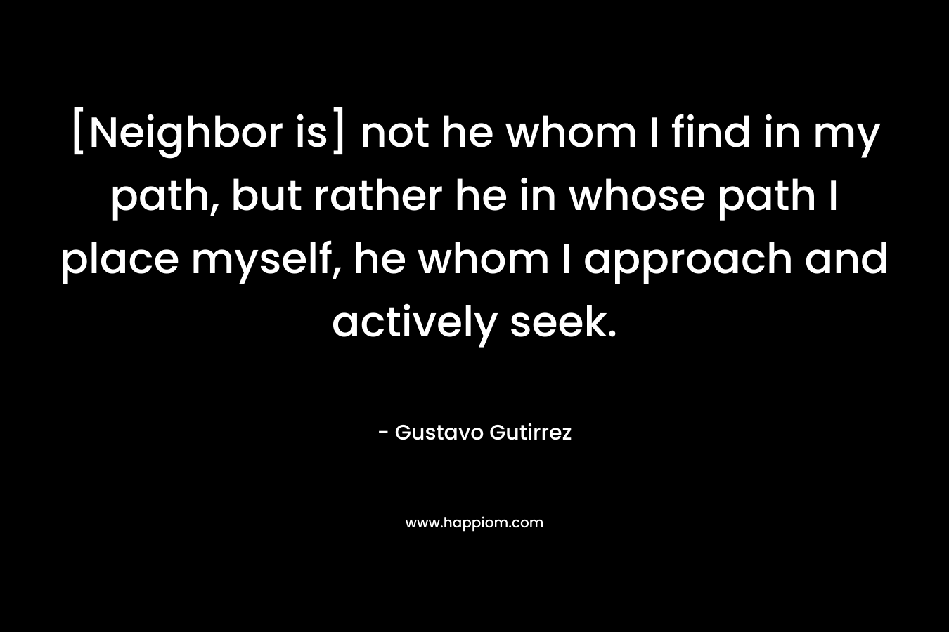 [Neighbor is] not he whom I find in my path, but rather he in whose path I place myself, he whom I approach and actively seek. – Gustavo Gutirrez