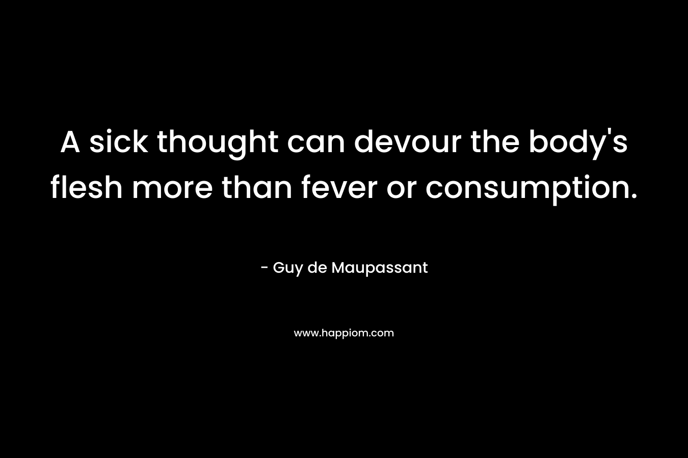 A sick thought can devour the body’s flesh more than fever or consumption. – Guy de Maupassant