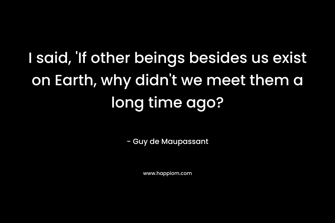 I said, ‘If other beings besides us exist on Earth, why didn’t we meet them a long time ago? – Guy de Maupassant