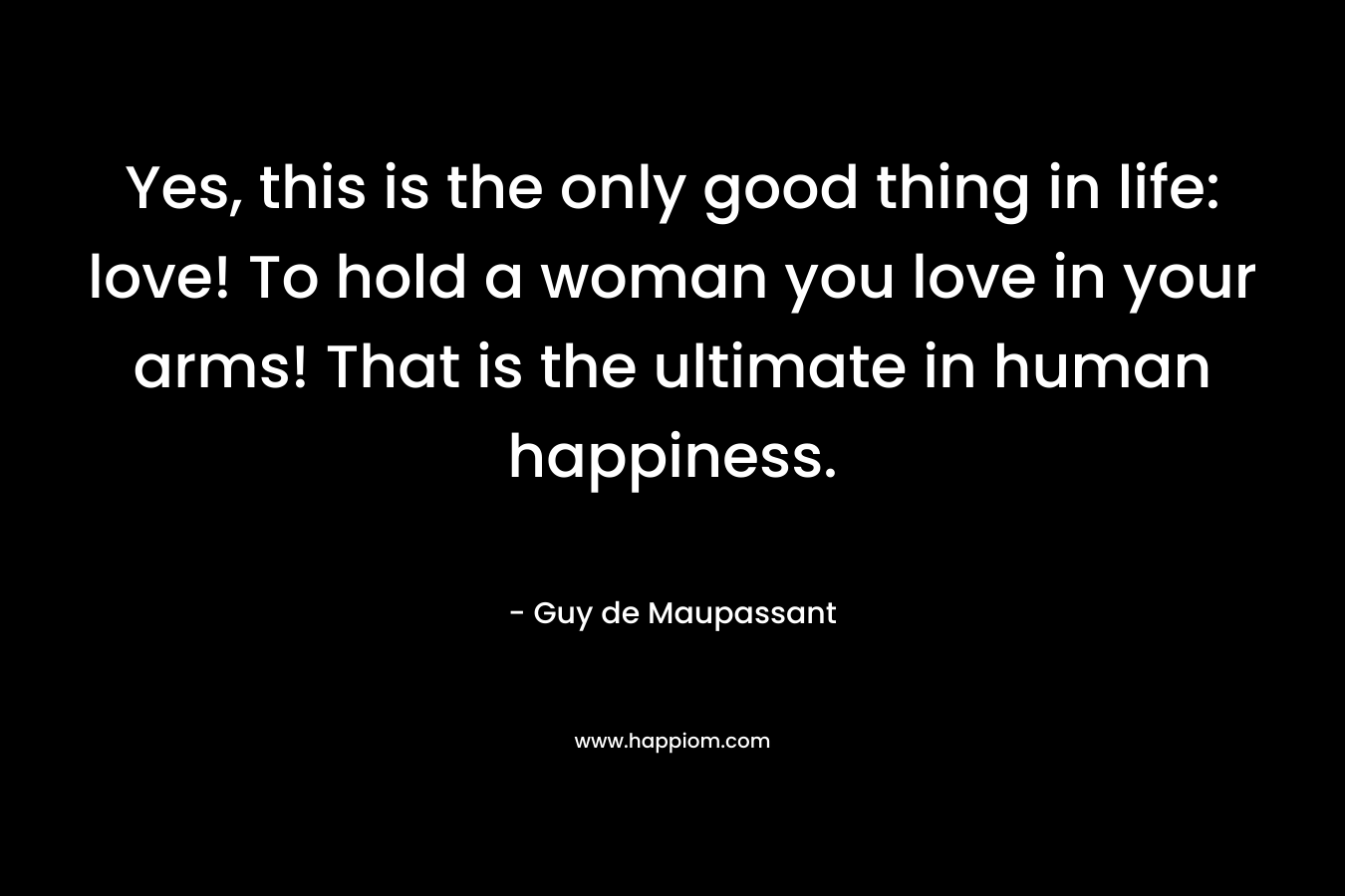 Yes, this is the only good thing in life: love! To hold a woman you love in your arms! That is the ultimate in human happiness.