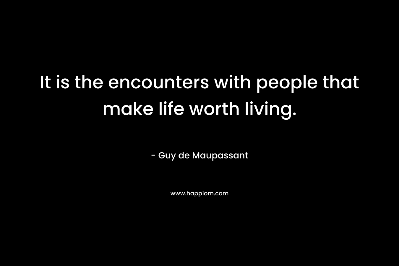 It is the encounters with people that make life worth living. – Guy de Maupassant