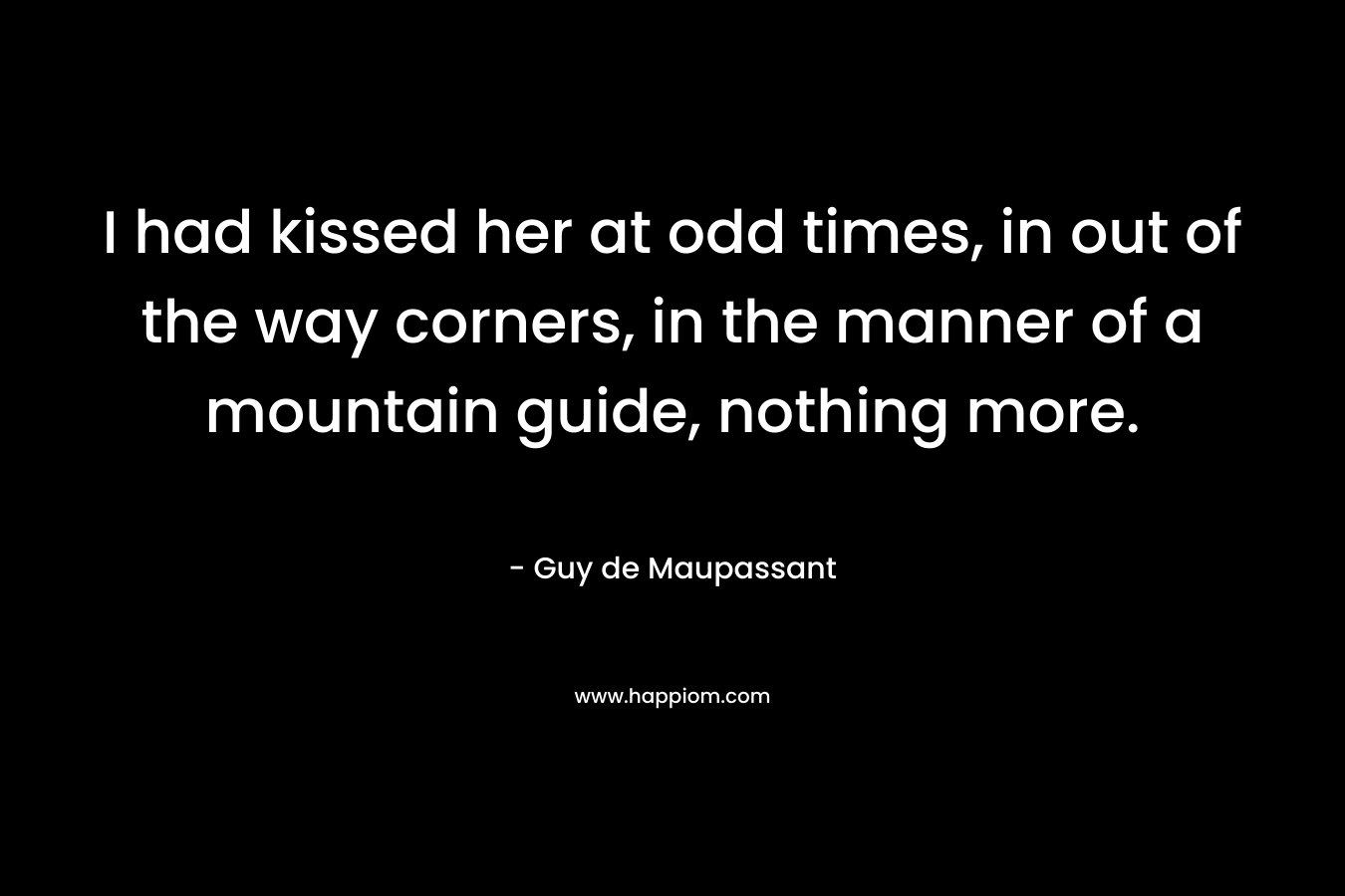 I had kissed her at odd times, in out of the way corners, in the manner of a mountain guide, nothing more. – Guy de Maupassant