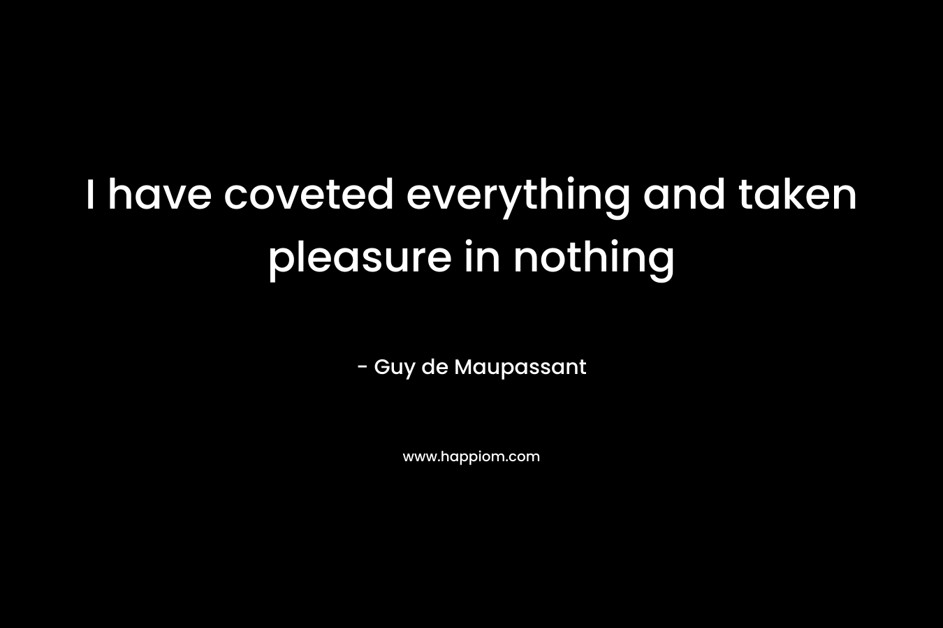 I have coveted everything and taken pleasure in nothing – Guy de Maupassant