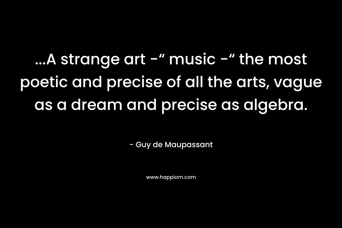 ...A strange art -“ music -“ the most poetic and precise of all the arts, vague as a dream and precise as algebra.