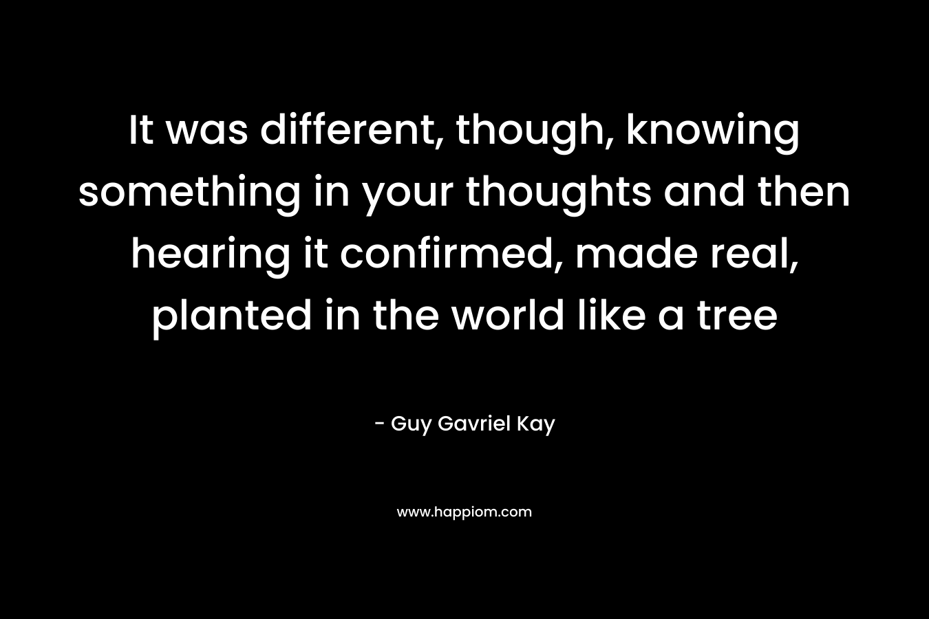It was different, though, knowing something in your thoughts and then hearing it confirmed, made real, planted in the world like a tree