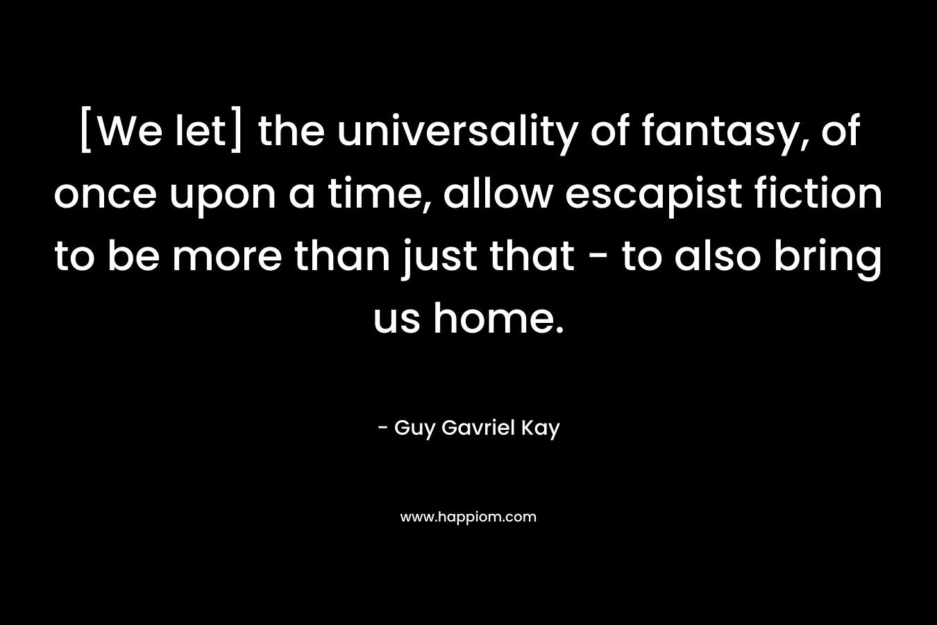 [We let] the universality of fantasy, of once upon a time, allow escapist fiction to be more than just that – to also bring us home. – Guy Gavriel Kay