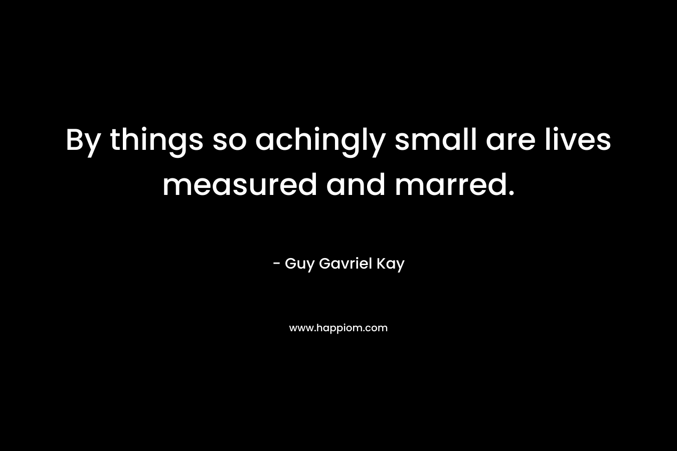 By things so achingly small are lives measured and marred. – Guy Gavriel Kay