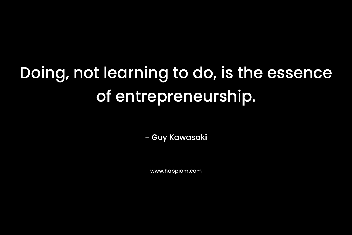 Doing, not learning to do, is the essence of entrepreneurship. – Guy Kawasaki