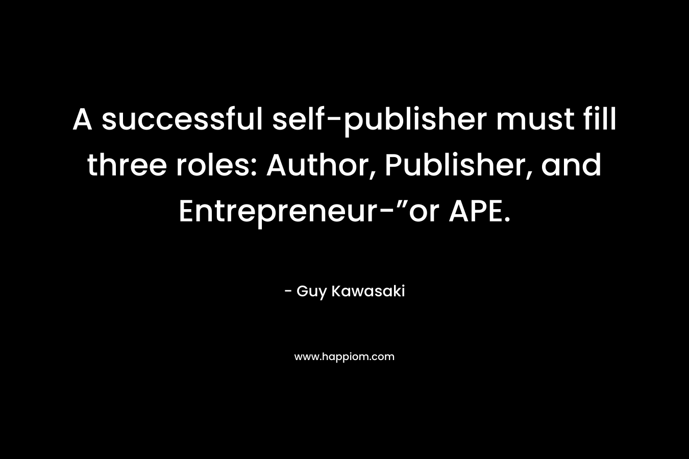 A successful self-publisher must fill three roles: Author, Publisher, and Entrepreneur-”or APE. – Guy Kawasaki