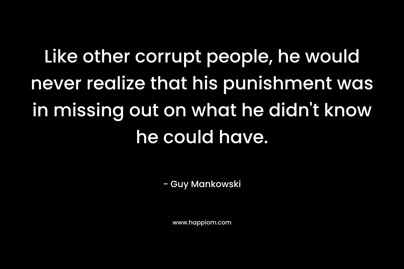 Like other corrupt people, he would never realize that his punishment was in missing out on what he didn’t know he could have. – Guy Mankowski