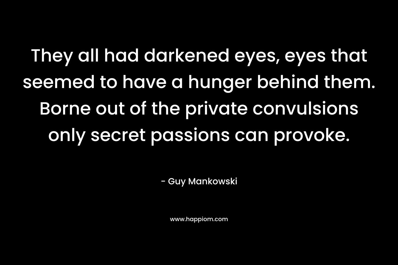 They all had darkened eyes, eyes that seemed to have a hunger behind them. Borne out of the private convulsions only secret passions can provoke. – Guy Mankowski