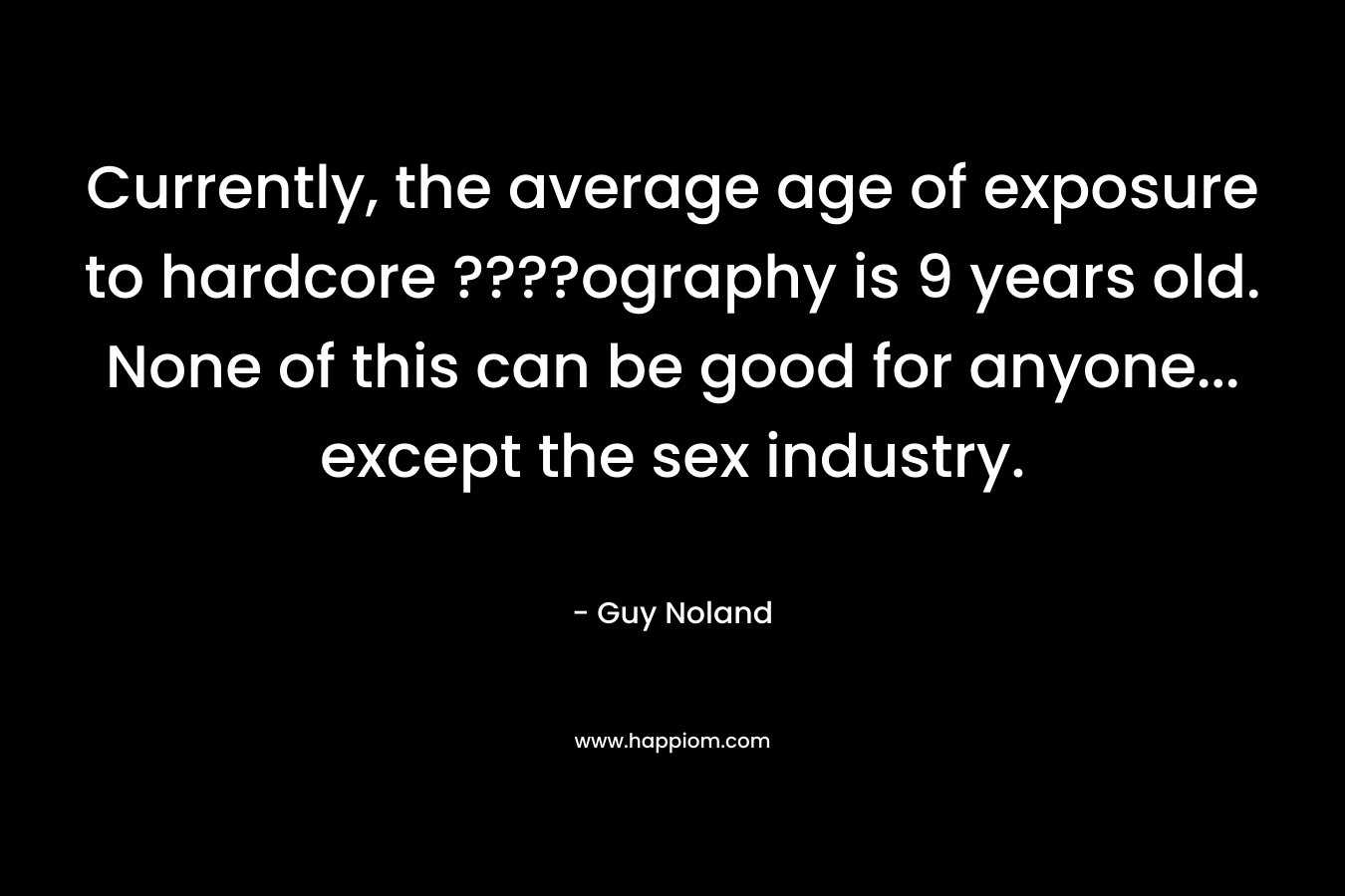Currently, the average age of exposure to hardcore ????ography is 9 years old. None of this can be good for anyone… except the sex industry. – Guy Noland
