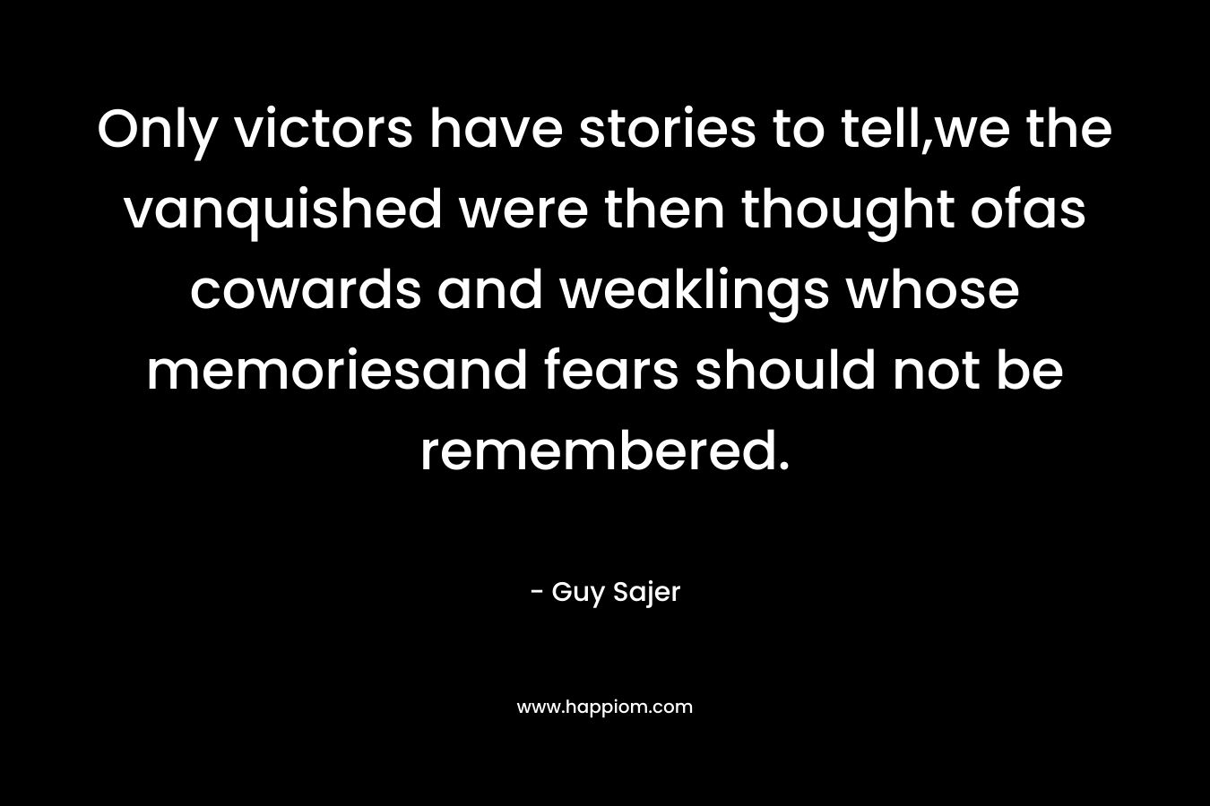 Only victors have stories to tell,we the vanquished were then thought ofas cowards and weaklings whose memoriesand fears should not be remembered. – Guy Sajer