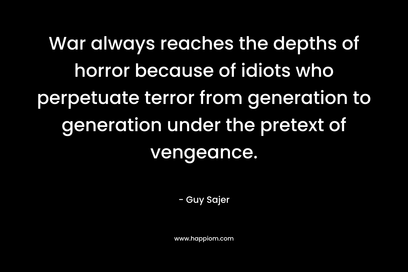 War always reaches the depths of horror because of idiots who perpetuate terror from generation to generation under the pretext of vengeance. – Guy Sajer