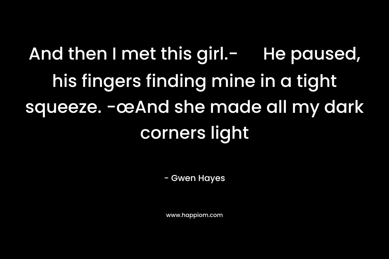 And then I met this girl.- He paused, his fingers finding mine in a tight squeeze. -œAnd she made all my dark corners light – Gwen Hayes
