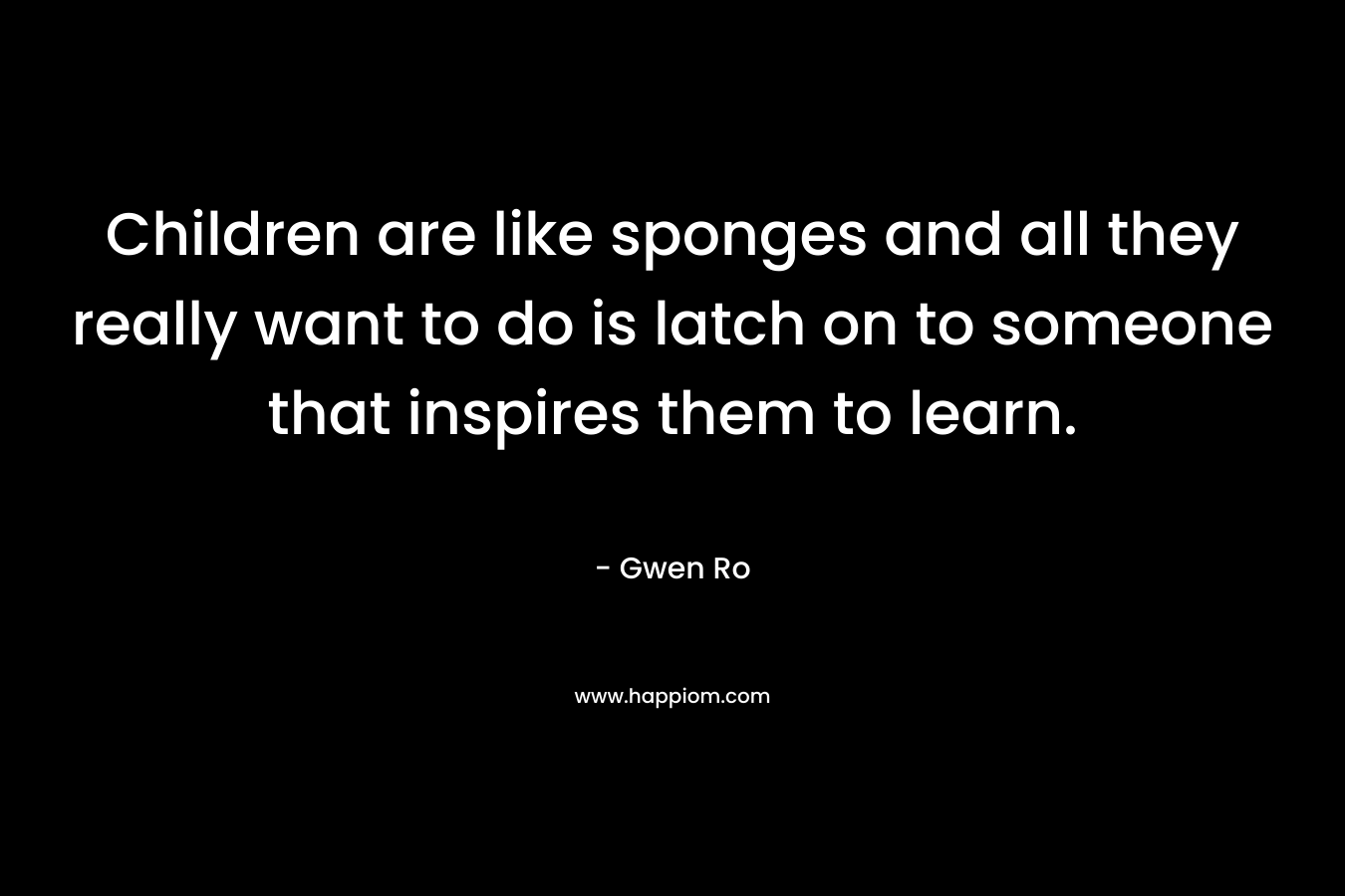 Children are like sponges and all they really want to do is latch on to someone that inspires them to learn. – Gwen Ro