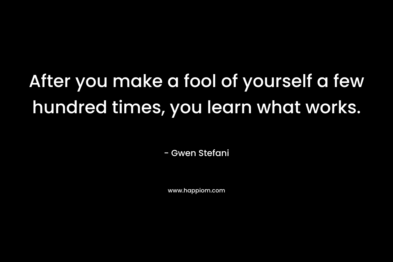 After you make a fool of yourself a few hundred times, you learn what works. – Gwen Stefani