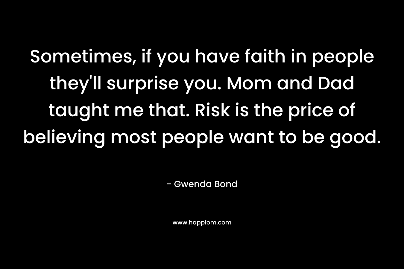 Sometimes, if you have faith in people they’ll surprise you. Mom and Dad taught me that. Risk is the price of believing most people want to be good. – Gwenda Bond